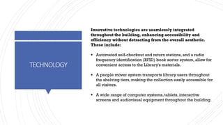 TECHNOLOGY
Innovative technologies are seamlessly integrated
throughout the building, enhancing accessibility and
efficiency without detracting from the overall aesthetic.
These include:
▪ Automated self-checkout and return stations, and a radio
frequency identification (RFID) book sorter system, allow for
convenient access to the Library's materials.
▪ A people mover system transports library users throughout
the shelving tiers, making the collection easily accessible for
all visitors.
▪ A wide range of computer systems, tablets, interactive
screens and audiovisual equipment throughout the building
 