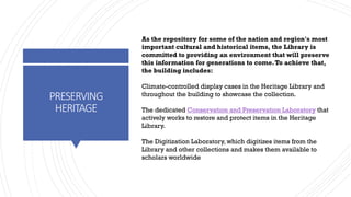 PRESERVING
HERITAGE
As the repository for some of the nation and region's most
important cultural and historical items, the Library is
committed to providing an environment that will preserve
this information for generations to come.To achieve that,
the building includes:
Climate-controlled display cases in the Heritage Library and
throughout the building to showcase the collection.
The dedicated Conservation and Preservation Laboratory that
actively works to restore and protect items in the Heritage
Library.
The Digitization Laboratory, which digitizes items from the
Library and other collections and makes them available to
scholars worldwide
 