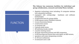 FUNCTION
The Library has numerous facilities for individual and
group collaboration, research and study.These include:
▪ Assistive technology room including 16 computer stations
with adjustable levelling,
▪ equipped with cutting-edge hardware and software
technologies
▪ A dedicated area for young adults
▪ A 686-square-meter Children’s Library
▪ 4-room Innovation Station
▪ 2 instruction rooms
▪ A computer lab
▪ 8 group study rooms
▪ 28 individual study carrels
▪ 3 media viewing rooms
▪ 26 large interactive screens and 465 computers
▪ A 200-seat Special Events Area with lights,an LED screen,
▪ speakers and noise-dampening curtains
▪ A 120-seat auditorium
▪ A restaurant and a café
 