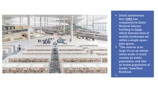 ▪ Dutch architecture
firm OMA has
completed its Qatar
National Library
building in Doha,
which features tiers of
marble bookcases set
within a single open-
plan space.
▪ "The interior is so
large it's on an almost
urban scale: it could
contain an entire
population, and also
an entire population of
books,“says Rem
Koolhaas
▪
 