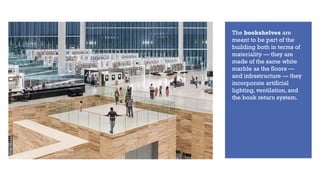 The bookshelves are
meant to be part of the
building both in terms of
materiality — they are
made of the same white
marble as the floors —
and infrastructure — they
incorporate artificial
lighting, ventilation, and
the book return system.
 