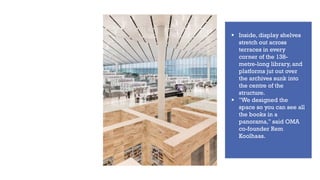 ▪ Inside, display shelves
stretch out across
terraces in every
corner of the 138-
metre-long library, and
platforms jut out over
the archives sunk into
the centre of the
structure.
▪ "We designed the
space so you can see all
the books in a
panorama," said OMA
co-founder Rem
Koolhaas.
 