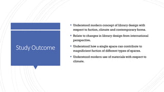 StudyOutcome
▪ Understood modern concept of library design with
respect to fuction, climate and contemporary forms.
▪ Relate to changes in library design from international
perspective.
▪ Understood how a single space can contribute to
magnificient fuction of different types of spaces.
▪ Understood modern use of materials with respect to
climate.
 