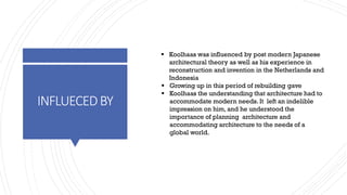 INFLUECEDBY
▪ Koolhaas was influenced by post modern Japanese
architectural theory as well as his experience in
reconstruction and invention in the Netherlands and
Indonesia
▪ Growing up in this period of rebuilding gave
▪ Koolhaas the understanding that architecture had to
accommodate modern needs. It left an indelible
impression on him, and he understood the
importance of planning architecture and
accommodating architecture to the needs of a
global world.
 