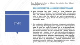 STYLE
Rem Koolhaasis, in fact, so different that scholars have difficulty
classifying him. Is he a :
DECONSTRUCTIVIST, MODERNIST, STRUCTURALIST
▪ Rem Koolhaas has been called in turns Modernist and
Deconstructivist, yet he leans toward Humanism. His work searches
for a link between technology and humanity. Koolhaas refused to
refer to past styles (he called for an “end to sentimentality”),
choosing instead to engage directly with the true gritty character of
the modern world.
▪ The combination of Koolhaas’s theoretical writings with his fondness
for asymmetry, challenging spatial explorations, and unexpected
uses of color led many to classify him as a deconstructivist.
However, his work, unlike that of other deconstructivists, does not
rely heavily on theory, and it is imbued with a strong sense of
humanity and a concern for the role that architecture plays in
everyday life, particularly in an urban context. This grounding in
reality was reflected in Koolhaas’s keen interest in urban planning,
most notably in a mastercity center in Lille, France (1985–95),
through which he transformed business, entertainment, and
residential centre. His celebrated Grand elliptical structure utilizing
plastic and aluminum,was at the centre of this plan
 