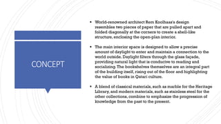 CONCEPT
▪ World-renowned architect Rem Koolhaas's design
resembles two pieces of paper that are pulled apart and
folded diagonally at the corners to create a shell-like
structure, enclosing the open-plan interior.
▪ The main interior space is designed to allow a precise
amount of daylight to enter and maintain a connection to the
world outside. Daylight filters through the glass façade,
providing natural light that is conducive to reading and
socializing.The bookshelves themselves are an integral part
of the building itself, rising out of the floor and highlighting
the value of books in Qatari culture.
▪ A blend of classical materials, such as marble for the Heritage
Library, and modern materials, such as stainless steel for the
other collections, combine to emphasize the progression of
knowledge from the past to the present.
 