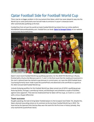Qatar Football Side for Football World Cup
There may be no bigger problem in this tournament than Qatar, which has never played its way into the
World Cup or come particularly near but will make its entrance in soccer’s showcase event
after automatically qualifying as the host.
Football fans from all over the world can book Football World Cup tickets from our online platform
WorldWideTicketsandHospitality.com. Football fans can book Qatar Vs Senegal Tickets on our website
at exclusively discounted prices.
Qatar’s most recent Football World Cup qualifying operation, for the 2018 FIFA World Cup in Russia,
finished with a thud as the Maroons went 2, 7, and 1 in the final round. But the newfound investment in
the men’s national team has started to pay bonuses in current years, as it won the 2019 Football Asian
Cup having formerly never made it past the quarterfinals and advanced to the semifinals as a guest as
the 2021 Conceal Gold Football World Cup.
Instead of playing qualifiers for this Football World Cup, Qatar joined one of UEFA’s qualifying groups
featuring Serbia, Portugal, Luxembourg Ireland, and Azerbaijan and scheduled a couple of friendlies
against every opponent. That exercise emphasized how far Qatar still has to go, as it went 2, 5, and 3
with a minus-14 goal differential.
Team success
Roughly speaking, the task to bring Qatari football players to the European level failed. Yet, despite this,
Qatar attained resounding victory on its continent at the last Asian Football World Cup in 2019. The
team led by the Spaniard Felix Sanchez Basa won the event for the first time in history (already, they
only reached the quarterfinals twice).
 