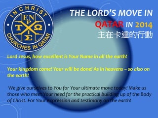 THE LORD’S MOVE IN 
QATAR IN 2014 
主在卡達的行動 
Lord Jesus, how excellent is Your Name in all the earth! 
Your kingdom come! Your will be done! As in heavens – so also on 
the earth! 
We give ourselves to You for Your ultimate move today! Make us 
those who meet Your need for the practical building up of the Body 
of Christ. For Your expression and testimony on the earth! 
 