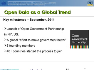 http://www.unpan.org/dpadm/
11
Open Data as a Global TrendOpen Data as a Global Trend
Launch of Open Government Partnership
in NY, US.
A global “effort to make government better”
8 founding members
40+ countries started the process to join
Key milestones – September, 2011
 