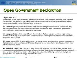 http://www.unpan.org/dpadm/
12
Open Government DeclarationOpen Government Declaration
September 2011
As members of the Open Government Partnership, committed to the principles enshrined in the Universal
Declaration of Human Rights, the UN Convention against Corruption, and other applicable international
instruments related to human rights and good governance:
We acknowledge that people all around the world are demanding more openness in government. They
are calling for greater civic participation in public affairs, and seeking ways to make their governments
more transparent, responsive, accountable, and effective.
We recognize that countries are at different stages in their efforts to promote openness in government,
and that each of us pursues an approach consistent with our national priorities and circumstances and the
aspirations of our citizens.
We accept responsibility for seizing this moment to strengthen our commitments to promote transparency,
fight corruption, empower citizens, and harness the power of new technologies to make government more
effective and accountable.
We uphold the value of openness in our engagement with citizens to improve services, manage public
resources, promote innovation, and create safer communities. We embrace principles of transparency and
open government with a view toward achieving greater prosperity, well-being, and human dignity in our
own countries and in an increasingly interconnected world.
 