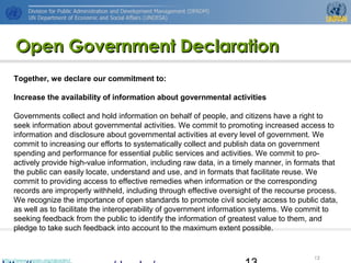 http://www.unpan.org/dpadm/
13
Open Government DeclarationOpen Government Declaration
Together, we declare our commitment to:
Increase the availability of information about governmental activities
Governments collect and hold information on behalf of people, and citizens have a right to
seek information about governmental activities. We commit to promoting increased access to
information and disclosure about governmental activities at every level of government. We
commit to increasing our efforts to systematically collect and publish data on government
spending and performance for essential public services and activities. We commit to pro-
actively provide high-value information, including raw data, in a timely manner, in formats that
the public can easily locate, understand and use, and in formats that facilitate reuse. We
commit to providing access to effective remedies when information or the corresponding
records are improperly withheld, including through effective oversight of the recourse process.
We recognize the importance of open standards to promote civil society access to public data,
as well as to facilitate the interoperability of government information systems. We commit to
seeking feedback from the public to identify the information of greatest value to them, and
pledge to take such feedback into account to the maximum extent possible.
 