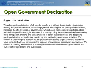http://www.unpan.org/dpadm/
14
Open Government DeclarationOpen Government Declaration
Support civic participation
We value public participation of all people, equally and without discrimination, in decision
making and policy formulation. Public engagement, including the full participation of women,
increases the effectiveness of governments, which benefit from people’s knowledge, ideas
and ability to provide oversight. We commit to making policy formulation and decision making
more transparent, creating and using channels to solicit public feedback, and deepening
public participation in developing, monitoring and evaluating government activities. We
commit to protecting the ability of not-for-profit and civil society organizations to operate in
ways consistent with our commitment to freedom of expression, association, and opinion. We
commit to creating mechanisms to enable greater collaboration between governments and
civil society organizations and businesses.
 