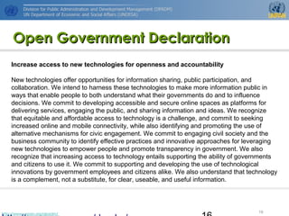 http://www.unpan.org/dpadm/
16
Open Government DeclarationOpen Government Declaration
Increase access to new technologies for openness and accountability
New technologies offer opportunities for information sharing, public participation, and
collaboration. We intend to harness these technologies to make more information public in
ways that enable people to both understand what their governments do and to influence
decisions. We commit to developing accessible and secure online spaces as platforms for
delivering services, engaging the public, and sharing information and ideas. We recognize
that equitable and affordable access to technology is a challenge, and commit to seeking
increased online and mobile connectivity, while also identifying and promoting the use of
alternative mechanisms for civic engagement. We commit to engaging civil society and the
business community to identify effective practices and innovative approaches for leveraging
new technologies to empower people and promote transparency in government. We also
recognize that increasing access to technology entails supporting the ability of governments
and citizens to use it. We commit to supporting and developing the use of technological
innovations by government employees and citizens alike. We also understand that technology
is a complement, not a substitute, for clear, useable, and useful information.
 