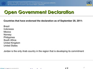 http://www.unpan.org/dpadm/
17
Open Government DeclarationOpen Government Declaration
Countries that have endorsed the declaration as of September 20, 2011:
Brazil
Indonesia
Mexico
Norway
Philippines
South Africa
United Kingdom
United States
Jordan is the only Arab country in the region that is developing its commitment
 
