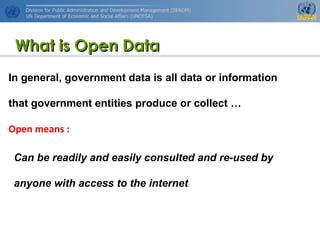 http://www.unpan.org/dpadm/
3
What is Open DataWhat is Open Data
In general, government data is all data or information
that government entities produce or collect …
Open means :
Can be readily and easily consulted and re-used by
anyone with access to the internet
 