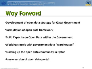 http://www.unpan.org/dpadm/
35
Way ForwardWay Forward
•Development of open data strategy for Qatar Government
•Formulation of open data framework
•Build Capacity on Open Data within the Government
•Working closely with government data “warehouses”
•Building up the open data community in Qatar
•A new version of open data portal
 