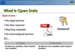 http://www.unpan.org/dpadm/
4
What is Open DataWhat is Open Data
No legal barriers
No fees required
Machine readable
No technological barriers
Etc…
In the past Current trends
All data are classified, unless marked
non-classified
All data are non-classified unless marked
classified
Open means :
 