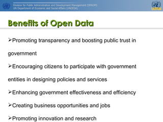 http://www.unpan.org/dpadm/
7
Benefits of Open DataBenefits of Open Data
Promoting transparency and boosting public trust in
government
Encouraging citizens to participate with government
entities in designing policies and services
Enhancing government effectiveness and efficiency
Creating business opportunities and jobs
Promoting innovation and research
 