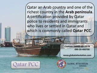 Qatar PCC
Qatar an Arab country and one of the
richest country in the Arab peninsula.
A certification provided by Qatar
police to residents and immigrants
who lives or settled in Qatar and
which is commonly called Qatar PCC.
Contact : 09995-69-79-79
090-20-400700
www.globalattestation.com
 