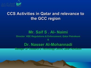 CCS Activities in Qatar and relevance toCCS Activities in Qatar and relevance to
the GCC regionthe GCC region
Mr. Saif S . Al- NaimiMr. Saif S . Al- Naimi
Director HSE Regulations & Enforcement, Qatar PetroleumDirector HSE Regulations & Enforcement, Qatar Petroleum
&&
Dr. Nasser Al-MohannadiDr. Nasser Al-Mohannadi
Manager QP Research & Technology Centre, Qatar PetroleumManager QP Research & Technology Centre, Qatar Petroleum
 