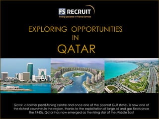 Qatar, a former pearl-fishing centre and once one of the poorest Gulf states, is now one of
the richest countries in the region, thanks to the exploitation of large oil and gas fields since
           the 1940s. Qatar has now emerged as the rising star of the Middle East
 