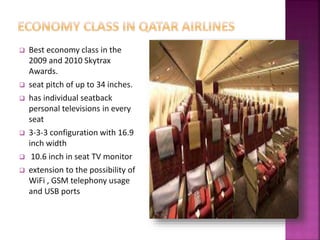 Best economy class in the
2009 and 2010 Skytrax
Awards.
 seat pitch of up to 34 inches.
 has individual seatback
personal televisions in every
seat
 3-3-3 configuration with 16.9
inch width
 10.6 inch in seat TV monitor
 extension to the possibility of
WiFi , GSM telephony usage
and USB ports
 