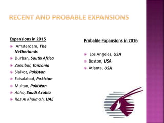 Expansions in 2015
 Amsterdam, The
Netherlands
 Durban, South Africa
 Zanzibar, Tanzania
 Sialkot, Pakistan
 Faisalabad, Pakistan
 Multan, Pakistan
 Abha, Saudi Arabia
 Ras Al Khaimah, UAE
Probable Expansions in 2016
 Los Angeles, USA
 Boston, USA
 Atlanta, USA
 