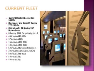  Current Fleet 28 Boeing 777-
300ERs
 (Passenger and Cargo) 9 Boeing
777-200LRs
 (162 aircraft) 22 Boeing 787
Dreamliners
 8 Boeing 777F Cargo Freighters 2
 4 Airbus A340-600s
 37 Airbus A320s
 16 Airbus A330-200s
 13 Airbus A330-300s
 6 Airbus A330 Cargo Freighters
 2 Airbus Long Range A319LRs
 8 Airbus A321-200s
 5 Airbus A380
 4 Airbus A350
 