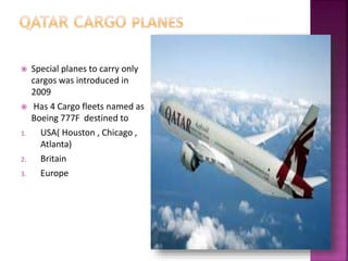  Special planes to carry only
cargos was introduced in
2009
 Has 4 Cargo fleets named as
Boeing 777F destined to
1. USA( Houston , Chicago ,
Atlanta)
2. Britain
3. Europe
 