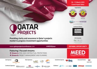10 – 11 March 2015
Grand Hyatt Doha
Conference Partner:
DEFINING OPPORTUNITY
Providing clarity and assurance in Qatar’s projects
market to progress investment opportunities
Qatar
www.qatarprojectsconference.com #MEEDQatar
Featuring 2 focused streams:
è Stream A: RISK AND CONTRACTUAL PROTECTIONS
è Stream B: PROJECT MANAGEMENT AND PLANNING
Gold Sponsor: Silver Sponsors: Gala dinner Sponsor: Associate Partner:
Conference Sponsors: Exhibitors:
Supported by:
Ministry of
Interior
Ministry of
Transport
Civil Aviation Authority
2015 Associate:
 