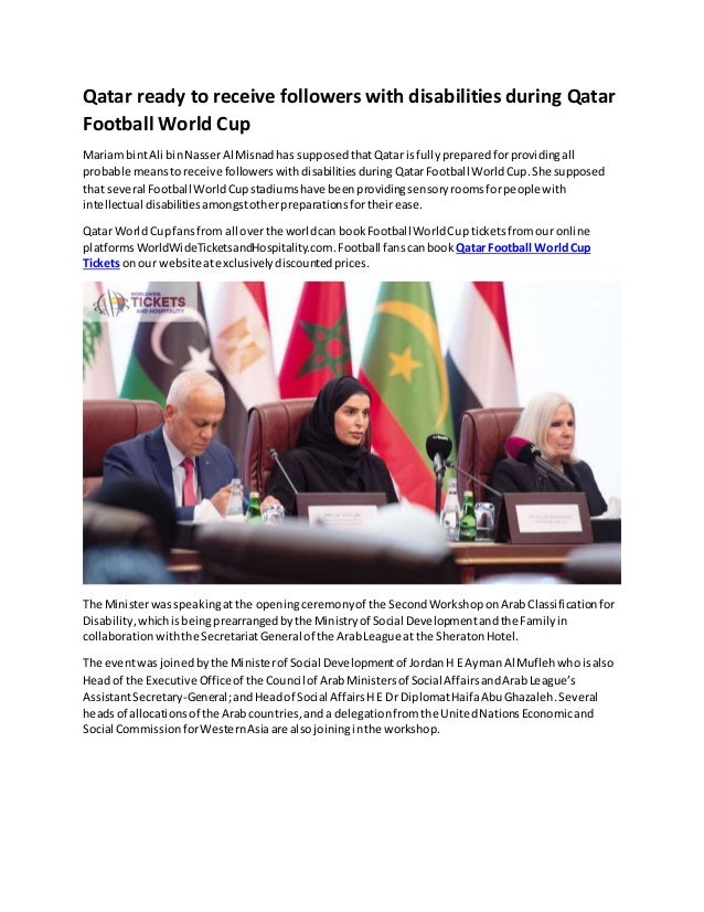 Qatar ready to receive followers with disabilities during Qatar
Football World Cup
Mariam bintAli binNasserAl Misnadhas supposed thatQatar isfully prepared forprovidingall
probable meanstoreceive followers withdisabilitiesduring QatarFootball WorldCup.She supposed
that several Football WorldCupstadiumshave been providingsensoryroomsforpeoplewith
intellectual disabilities amongstotherpreparations fortheirease.
Qatar World Cupfansfrom all overthe worldcan bookFootball WorldCupticketsfromour online
platformsWorldWideTicketsandHospitality.com.Football fanscanbook Qatar Football WorldCup
Tickets onour website atexclusivelydiscountedprices.
The Ministerwas speakingatthe openingceremonyof the SecondWorkshoponArabClassificationfor
Disability,whichisbeingprearranged bythe Ministryof Social Developmentandthe Familyin
collaboration withthe SecretariatGeneral of the ArabLeague at the SheratonHotel.
The eventwas joinedby the Ministerof Social Developmentof JordanH E AymanAl Muflehwhoisalso
Headof the Executive Officeof the Council of ArabMinistersof Social AffairsandArabLeague’s
AssistantSecretary-General;andHeadof Social AffairsHE Dr DiplomatHaifaAbuGhazaleh. Several
headsof allocations of the Arabcountries,anda delegationfromthe UnitedNationsEconomicand
Social CommissionforWesternAsiaare alsojoininginthe workshop.
 