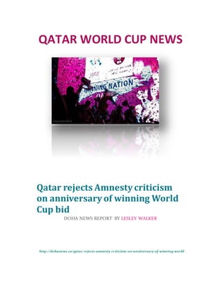 QATAR WORLD CUP NEWS
http://dohanews.co/qatar-rejects-amnesty-criticism-on-anniversary-of-winning-world-
cup-bid/
Qatar rejects Amnesty criticism
on anniversary of winning World
Cup bid
DOHA NEWS REPORT BY LESLEY WALKER
 