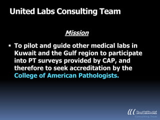 United Labs Consulting Team

                  Mission
 To pilot and guide other medical labs in
  Kuwait and the Gulf region to participate
  into PT surveys provided by CAP, and
  therefore to seek accreditation by the
  College of American Pathologists.
 