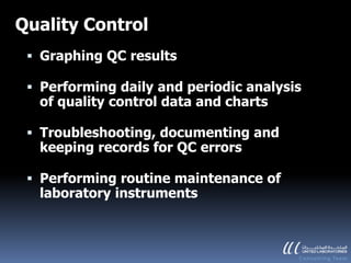 Quality Control
  Graphing QC results

  Performing daily and periodic analysis
   of quality control data and charts

  Troubleshooting, documenting and
  keeping records for QC errors

  Performing routine maintenance of
   laboratory instruments
 