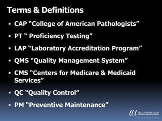 Terms & Definitions
 CAP “College of American Pathologists”

 PT “ Proficiency Testing”

 LAP “Laboratory Accreditation Program”

 QMS “Quality Management System”

 CMS “Centers for Medicare & Medicaid
  Services”
 QC “Quality Control”

 PM “Preventive Maintenance”
 