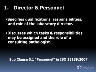 1.     Director & Personnel

Specifies qualifications, responsibilities,
 and role of the laboratory director.

Discusses which tasks & responsibilities
 may be assigned and the role of a
 consulting pathologist.



     Sub Clause 5.1 “Personnel” in ISO 15189:2007
 