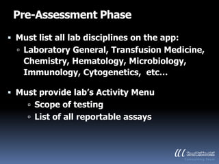 Pre-Assessment Phase

 Must list all lab disciplines on the app:
   Laboratory General, Transfusion Medicine,
    Chemistry, Hematology, Microbiology,
    Immunology, Cytogenetics, etc…

 Must provide lab’s Activity Menu
      Scope of testing
      List of all reportable assays
 