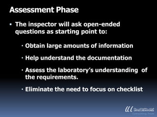 Assessment Phase
 The inspector will ask open-ended
  questions as starting point to:

    Obtain large amounts of information

    Help understand the documentation

    Assess the laboratory’s understanding of
     the requirements.

    Eliminate the need to focus on checklist
 