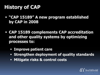 History of CAP
 “CAP 15189” A new program established
  by CAP in 2008

 CAP 15189 complements CAP accreditation
  and other quality systems by optimizing
  processes to:
   Improve patient care
   Strengthen deployment of quality standards
   Mitigate risks & control costs
 