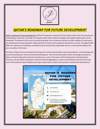 QATAR’S ROADMAP FOR FUTURE DEVELOPMENT
Qatar’s roadmap for future development, defines the long-term outcomes for the country rather than the processes for
reaching these outcomes. It provides a framework within which national strategies and implementation plans can be
developed. The National Vision aims at transforming Qatar into an advanced country by 2030, capable of sustaining its
own development and providing for a high standard of living for all its people for generations to come. Throughout QNV
2030, the importance of building a sustainable and environmentally responsible country is evidenced throughout the
four core pillars of the vision.
The State of Qatar foresees development through four interconnected pillars: human development, social development,
economic development, and environmental development. The environmental pillar will be increasingly important as
Qatar is forced to deal with local environmental issues, such as the impact of diminishing water and hydrocarbon
resources, and the effects of pollution and environmental degradation, as well as international environmental issues
such as the potential impact of global warming on water levels in Qatar and thereby on coastal urban development.
 