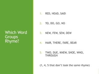 Which Word
Groups
Rhyme?
1. RED, HEAD, SAID
2. TO, DO, GO, NO
3. NEW, FEW, SEW, DEW
4. HAIR, THERE, FARE, BEAR
5. TWO, DUE, KNEW, SHOE, WHO,
THROUGH
(1, 4, 5 that don’t look the same rhyme)
 