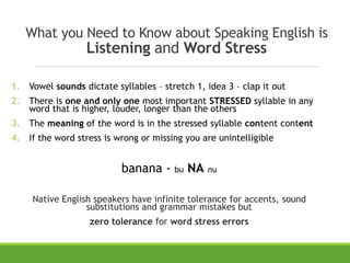What you Need to Know about Speaking English is
Listening and Word Stress
1. Vowel sounds dictate syllables – stretch 1, idea 3 – clap it out
2. There is one and only one most important STRESSED syllable in any
word that is higher, louder, longer than the others
3. The meaning of the word is in the stressed syllable content content
4. If the word stress is wrong or missing you are unintelligible
banana - bu NA nu
Native English speakers have infinite tolerance for accents, sound
substitutions and grammar mistakes but
zero tolerance for word stress errors
 