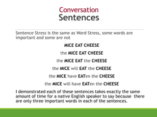 Conversation
Sentences
Sentence Stress is the same as Word Stress, some words are
important and some are not
MICE EAT CHEESE
the MICE EAT CHEESE
the MICE EAT the CHEESE
the MICE will EAT the CHEESE
the MICE have EATen the CHEESE
the MICE will have EATen the CHEESE
I demonstrated each of these sentences takes exactly the same
amount of time for a native English speaker to say because there
are only three important words in each of the sentences.
 