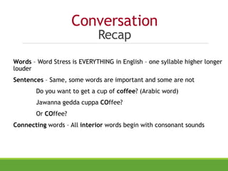 Conversation
Recap
Words – Word Stress is EVERYTHING in English – one syllable higher longer
louder
Sentences – Same, some words are important and some are not
Do you want to get a cup of coffee? (Arabic word)
Jawanna gedda cuppa COffee?
Or COffee?
Connecting words – All interior words begin with consonant sounds
 