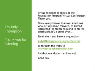 I’m Judy
Thompson
Thank you for
listening
It was an honor to speak at the
Foundation Program Virtual Conference.
Thank you.
Many, many thanks to Anwar Alfetlawi
who put my name forward, to Ahmad
Hazratzad for all his help and to all the
organizers. It’s a great event.
Email me if you have any questions:
judy@thompsonlanguagecenter.com
or through the website
www.backpackersenglish.com
I wish you and your families well.
Good day.
 