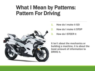 What I Mean by Patterns:
Pattern For Driving
1. How do I make it GO
2. How do I make it STOP
3. How do I STEER it
It isn’t about the mechanics or
building a machine, it is about the
least amount of information to
DRIVE it.
 