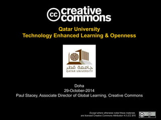 Qatar University 
Technology Enhanced Learning & Openness 
Doha 
29-October-2014 
Paul Stacey, Associate Director of Global Learning, Creative Commons 
Except where otherwise noted these materials 
are licensed Creative Commons Attribution 4.0 (CC BY) 
 