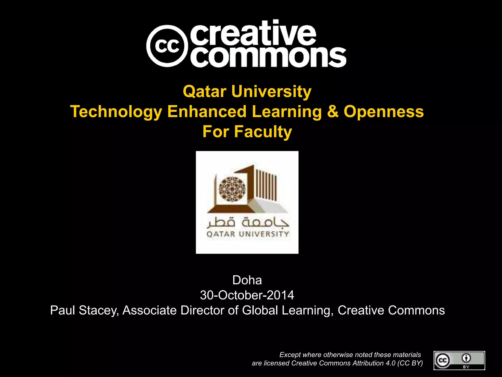Qatar University 
Technology Enhanced Learning & Openness 
For Faculty 
Doha 
30-October-2014 
Paul Stacey, Associate Director of Global Learning, Creative Commons 
Except where otherwise noted these materials 
are licensed Creative Commons Attribution 4.0 (CC BY) 
 