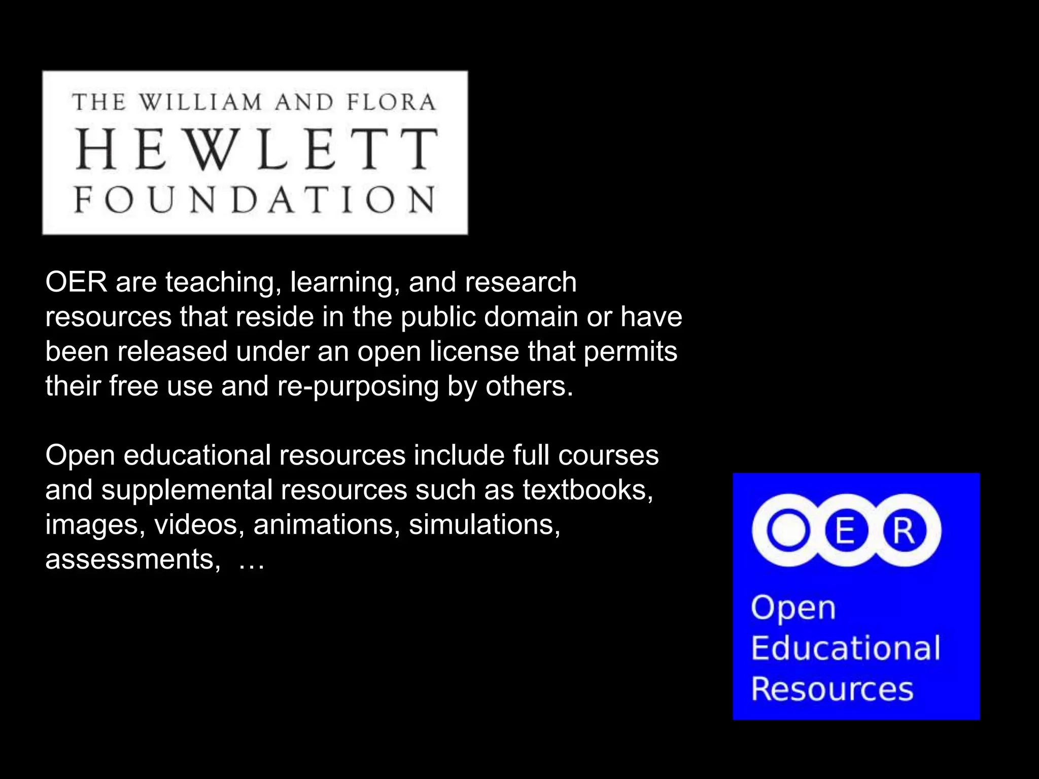 OER are teaching, learning, and research 
resources that reside in the public domain or have 
been released under an open license that permits 
their free use and re-purposing by others. 
Open educational resources include full courses 
and supplemental resources such as textbooks, 
images, videos, animations, simulations, 
assessments, … 
 