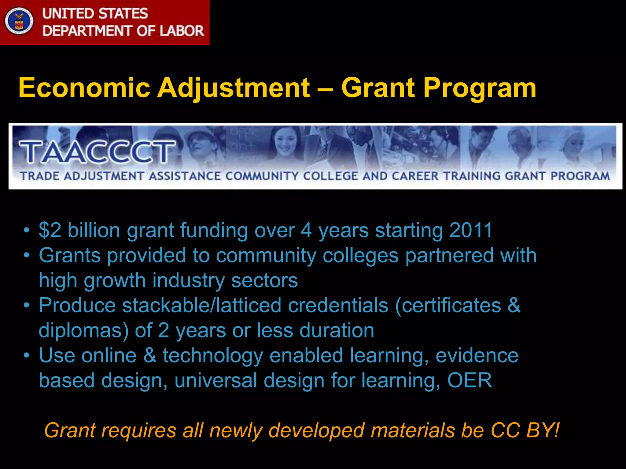 Economic Adjustment – Grant Program 
• $2 billion grant funding over 4 years starting 2011 
• Grants provided to community colleges partnered with 
high growth industry sectors 
• Produce stackable/latticed credentials (certificates & 
diplomas) of 2 years or less duration 
• Use online & technology enabled learning, evidence 
based design, universal design for learning, OER 
Grant requires all newly developed materials be CC BY! 
 
